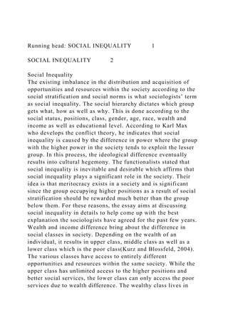 Running head: SOCIAL INEQUALITY 1
SOCIAL INEQUALITY 2
Social Inequality
The existing imbalance in the distribution and acquisition of
opportunities and resources within the society according to the
social stratification and social norms is what sociologists’ term
as social inequality. The social hierarchy dictates which group
gets what, how as well as why. This is done according to the
social status, positions, class, gender, age, race, wealth and
income as well as educational level. According to Karl Max
who develops the conflict theory, he indicates that social
inequality is caused by the difference in power where the group
with the higher power in the society tends to exploit the lesser
group. In this process, the ideological difference eventually
results into cultural hegemony. The functionalists stated that
social inequality is inevitable and desirable which affirms that
social inequality plays a significant role in the society. Their
idea is that meritocracy exists in a society and is significant
since the group occupying higher positions as a result of social
stratification should be rewarded much better than the group
below them. For these reasons, the essay aims at discussing
social inequality in details to help come up with the best
explanation the sociologists have agreed for the past few years.
Wealth and income difference bring about the difference in
social classes in society. Depending on the wealth of an
individual, it results in upper class, middle class as well as a
lower class which is the poor class(Kurz and Blossfeld, 2004).
The various classes have access to entirely different
opportunities and resources within the same society. While the
upper class has unlimited access to the higher positions and
better social services, the lower class can only access the poor
services due to wealth difference. The wealthy class lives in
 