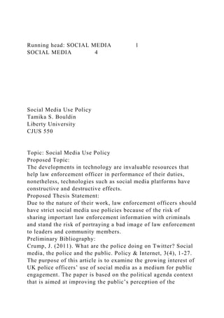 Running head: SOCIAL MEDIA 1
SOCIAL MEDIA 4
Social Media Use Policy
Tamika S. Bouldin
Liberty University
CJUS 550
Topic: Social Media Use Policy
Proposed Topic:
The developments in technology are invaluable resources that
help law enforcement officer in performance of their duties,
nonetheless, technologies such as social media platforms have
constructive and destructive effects.
Proposed Thesis Statement:
Due to the nature of their work, law enforcement officers should
have strict social media use policies because of the risk of
sharing important law enforcement information with criminals
and stand the risk of portraying a bad image of law enforcement
to leaders and community members.
Preliminary Bibliography:
Crump, J. (2011). What are the police doing on Twitter? Social
media, the police and the public. Policy & Internet, 3(4), 1-27.
The purpose of this article is to examine the growing interest of
UK police officers’ use of social media as a medium for public
engagement. The paper is based on the political agenda context
that is aimed at improving the public’s perception of the
 