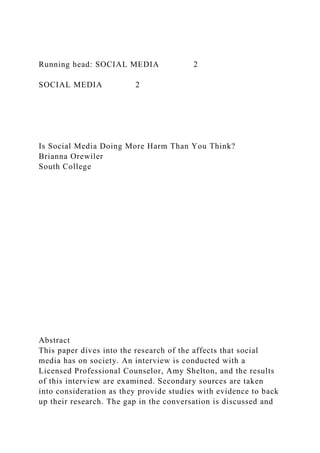 Running head: SOCIAL MEDIA 2
SOCIAL MEDIA 2
Is Social Media Doing More Harm Than You Think?
Brianna Orewiler
South College
Abstract
This paper dives into the research of the affects that social
media has on society. An interview is conducted with a
Licensed Professional Counselor, Amy Shelton, and the results
of this interview are examined. Secondary sources are taken
into consideration as they provide studies with evidence to back
up their research. The gap in the conversation is discussed and
 