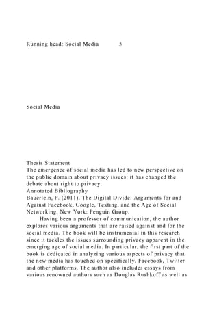 Running head: Social Media 5
Social Media
Thesis Statement
The emergence of social media has led to new perspective on
the public domain about privacy issues: it has changed the
debate about right to privacy.
Annotated Bibliography
Bauerlein, P. (2011). The Digital Divide: Arguments for and
Against Facebook, Google, Texting, and the Age of Social
Networking. New York: Penguin Group.
Having been a professor of communication, the author
explores various arguments that are raised against and for the
social media. The book will be instrumental in this research
since it tackles the issues surrounding privacy apparent in the
emerging age of social media. In particular, the first part of the
book is dedicated in analyzing various aspects of privacy that
the new media has touched on specifically, Facebook, Twitter
and other platforms. The author also includes essays from
various renowned authors such as Douglas Rushkoff as well as
 