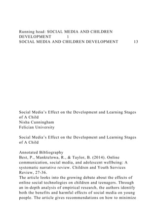 Running head: SOCIAL MEDIA AND CHILDREN
DEVELOPMENT 1
SOCIAL MEDIA AND CHILDREN DEVELOPMENT 13
Social Media’s Effect on the Development and Learning Stages
of A Child
Nisha Cunningham
Felician University
Social Media’s Effect on the Development and Learning Stages
of A Child
Annotated Bibliography
Best, P., Manktelowa, R., & Taylor, B. (2014). Online
communication, social media, and adolescent wellbeing: A
systematic narrative review. Children and Youth Services
Review, 27-36.
The article looks into the growing debate about the effects of
online social technologies on children and teenagers. Through
an in-depth analysis of empirical research, the authors identify
both the benefits and harmful effects of social media on young
people. The article gives recommendations on how to minimize
 