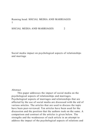 Running head: SOCIAL MEDIA AND MARRIAGES
1
SOCIAL MEDIA AND MARRIAGES 2
Social media impact on psychological aspects of relationships
and marriage
Abstract
This paper addresses the impact of social media on the
psychological aspects of relationships and marriages.
Psychological aspects of marriages and relationships that are
affected by the use of social media are discussed with the aid of
various articles. The articles that are used to discuss the topic
have been peer-reviewed. Ten articles have been used for the
discussion and the position that the authors took on the same. A
comparison and contrast of the articles is given below. The
strengths and the weaknesses of each article in an attempt to
address the impact of the psychological aspects of relations and
 