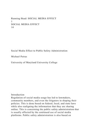 Running Head: SOCIAL MEDIA EFFECT
1
SOCIAL MEDIA EFFECT
14
Social Media Effect to Public Safety Administration
Michael Petras
University of Maryland University College
Introduction
Regulation of social media usage has led to lawmakers,
community members, and even the litigators in shaping their
policies. This is done based on federal, local, and state laws
while also realigning the information that they are sharing
online. This is concerning the public safety administration that
is usually affected by the continued use of social media
platforms. Public safety administration is also based on
 