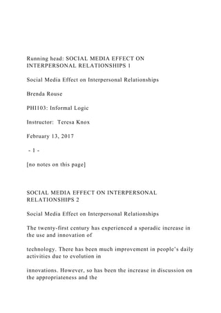 Running head: SOCIAL MEDIA EFFECT ON
INTERPERSONAL RELATIONSHIPS 1
Social Media Effect on Interpersonal Relationships
Brenda Rouse
PHI103: Informal Logic
Instructor: Teresa Knox
February 13, 2017
- 1 -
[no notes on this page]
SOCIAL MEDIA EFFECT ON INTERPERSONAL
RELATIONSHIPS 2
Social Media Effect on Interpersonal Relationships
The twenty-first century has experienced a sporadic increase in
the use and innovation of
technology. There has been much improvement in people’s daily
activities due to evolution in
innovations. However, so has been the increase in discussion on
the appropriateness and the
 