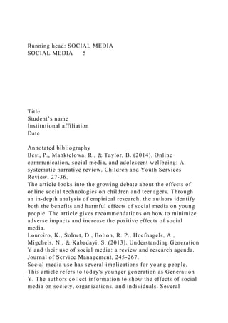 Running head: SOCIAL MEDIA
SOCIAL MEDIA 5
Title
Student’s name
Institutional affiliation
Date
Annotated bibliography
Best, P., Manktelowa, R., & Taylor, B. (2014). Online
communication, social media, and adolescent wellbeing: A
systematic narrative review. Children and Youth Services
Review, 27-36.
The article looks into the growing debate about the effects of
online social technologies on children and teenagers. Through
an in-depth analysis of empirical research, the authors identify
both the benefits and harmful effects of social media on young
people. The article gives recommendations on how to minimize
adverse impacts and increase the positive effects of social
media.
Loureiro, K., Solnet, D., Bolton, R. P., Hoefnagels, A.,
Migchels, N., & Kabadayi, S. (2013). Understanding Generation
Y and their use of social media: a review and research agenda.
Journal of Service Management, 245-267.
Social media use has several implications for young people.
This article refers to today's younger generation as Generation
Y. The authors collect information to show the effects of social
media on society, organizations, and individuals. Several
 