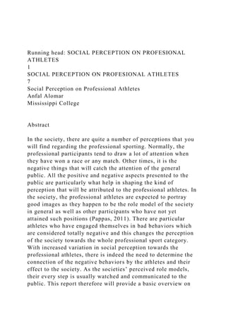 Running head: SOCIAL PERCEPTION ON PROFESIONAL
ATHLETES
1
SOCIAL PERCEPTION ON PROFESIONAL ATHLETES
7
Social Perception on Professional Athletes
Anfal Alomar
Mississippi College
Abstract
In the society, there are quite a number of perceptions that you
will find regarding the professional sporting. Normally, the
professional participants tend to draw a lot of attention when
they have won a race or any match. Other times, it is the
negative things that will catch the attention of the general
public. All the positive and negative aspects presented to the
public are particularly what help in shaping the kind of
perception that will be attributed to the professional athletes. In
the society, the professional athletes are expected to portray
good images as they happen to be the role model of the society
in general as well as other participants who have not yet
attained such positions (Pappas, 2011). There are particular
athletes who have engaged themselves in bad behaviors which
are considered totally negative and this changes the perception
of the society towards the whole professional sport category.
With increased variation in social perception towards the
professional athletes, there is indeed the need to determine the
connection of the negative behaviors by the athletes and their
effect to the society. As the societies’ perceived role models,
their every step is usually watched and communicated to the
public. This report therefore will provide a basic overview on
 
