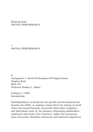 Running head:
SOCIAL PERFORMANCE
1
SOCIAL PERFORMANCE
6
Assignment 1: Social Performance Of Organizations
Stephen Reid
BUS 475
Professor Rodney L. Baker
February 3, 2020
Introduction
Interdependency in businesses for growth and development has
become inevitable. A company cannot thrive by relying on itself
alone, but instead becomes successful when other companies
and individuals come in; for instance, integrating stakeholders,
employees and clients into a business, makes the transaction
more successful. Similarly, businesses and industries depend on
 