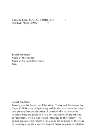 Running head: SOCIAL PROBLEMS 1
SOCIAL PROBLEMS 7
Social Problems
Name of the Student
Name of College/University
Date
Social Problems
Poverty and its Impact on Education: Today and Tomorrow by
Capra (2009) is an enlightening article that discusses the impact
that poverty has on education. I consider this article to be
valuable because education is a critical aspect of growth and
development, with a significant influence in the society. The
author provides the reader with a in-depth analysis of the issue
by investigating the expected impact future impacts in relation
 