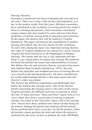 Nursing Theorists
Nursing as a profession has been in demand and evolving over
the years. There was a time it did not have the popularity as it
has in the modern world. Over the years, different researchers
have contributed to the evolution of nursing which have made it
better in teaching and practice. Each researcher contributed
unique content that they studied for years and now form basic
guidelines of modern nursing both in education and in practice.
In this paper, the theorist that will be studied is Virginia
Henderson. The paper will discuss her contribution to modern
nursing and explain why she was chosen for this evaluation.
To start with, among the many very important nursing theorist,
the video of Virginia Henderson was chosen for various reasons.
Virginia has been referred to as the Nightingale of Modern
Nursing. This means that she was a very important tool that
forms a very strong pillar of modern day nursing. She authored
the book that defines the nature and responsibilities of nurses.
She defines the role and activities that are carried out by nurses
and explains them in details (Henderson, 1991). She also
defines the principles and standard practices of nursing that are
very crucial in the nursing profession. All these contributions
are worth understanding and this is the main reason why this
theorist’s video was picked.
The theorist has different explanations and philosophy that
define the modern-day nursing career. One of the theorist
beliefs concerning the nursing career is the roles of the nurses.
Virginia describes the different activities of nursing in which
she lists 14 main activities. These activities I agree with as it is
very evident they form a crucial part of nursing in general.
Another fact listed in the video that I agree with is the nursing
roles. Nurses have three cardinal roles which include doing for
the patient, helping the patient and working with the patient.
Nurses perform these roles every day; for all the patients, when
the patients cannot perform the roles and where the patient is
instructed by the nurse on how to perform the tasks (NOWSKI,
 