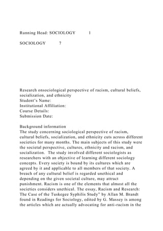 Running Head: SOCIOLOGY 1
SOCIOLOGY 7
Research onsociological perspective of racism, cultural beliefs,
socialization, and ethnicity
Student’s Name:
Institutional Affiliation:
Course Details:
Submission Date:
Background information
The study concerning sociological perspective of racism,
cultural beliefs, socialization, and ethnicity cuts across different
societies for many months. The main subjects of this study were
the societal perspective, cultures, ethnicity and racism, and
socialization. The study involved different sociologists as
researchers with an objective of learning different sociology
concepts. Every society is bound by its cultures which are
agreed by it and applicable to all members of that society. A
breach of any cultural belief is regarded unethical and
depending on the given societal culture, may attract
punishment. Racism is one of the elements that almost all the
societies considers unethical. The essay, Racism and Research:
The Case of the Tuskegee Syphilis Study” by Allan M. Brandt
found in Readings for Sociology, edited by G. Massey is among
the articles which are actually advocating for anti-racism in the
 