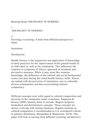 Running Head: SOCIOLOGY IN NURSING
1
SOCIOLOGY IN NURSING
2
Sociology in nursing: A look from different perspectives
Name
Institution
Introduction
Health literacy is the acquisition and application of knowledge
to daily practices for the improvement of the general health of
an individual as well as the community. This influences the
response to symptoms of illness, approach to treatment and
preventive measures. While it may seem like common
knowledge, the difference in the cultural and social background
comes into play during the stated health literacy skills. Nurses
are tasked with the provision of elementary care to culturally
diverse communities and thus necessitating cultural
competency.
Different concepts exist with regard to cultural composition and
diversity in the community under evaluation. Singleton &
Krause (2009) identify these to include: Magico-religious,
biomedical and deterministic concepts. These concepts are
always evolving with arising situations. Regular training on
cultural competence is recommended as it is considered a threat
to patients (Kaihlanen, Hietapakka & Heponiemi, 2019). This
paper will look at nursing from different sociology perspectives
 
