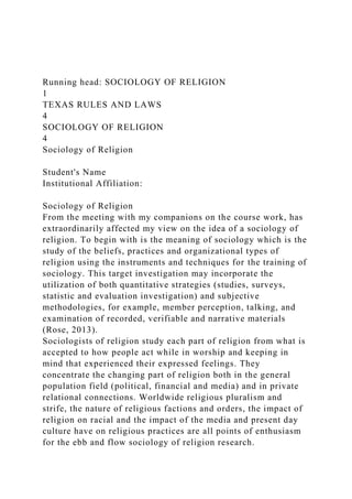 Running head: SOCIOLOGY OF RELIGION
1
TEXAS RULES AND LAWS
4
SOCIOLOGY OF RELIGION
4
Sociology of Religion
Student's Name
Institutional Affiliation:
Sociology of Religion
From the meeting with my companions on the course work, has
extraordinarily affected my view on the idea of a sociology of
religion. To begin with is the meaning of sociology which is the
study of the beliefs, practices and organizational types of
religion using the instruments and techniques for the training of
sociology. This target investigation may incorporate the
utilization of both quantitative strategies (studies, surveys,
statistic and evaluation investigation) and subjective
methodologies, for example, member perception, talking, and
examination of recorded, verifiable and narrative materials
(Rose, 2013).
Sociologists of religion study each part of religion from what is
accepted to how people act while in worship and keeping in
mind that experienced their expressed feelings. They
concentrate the changing part of religion both in the general
population field (political, financial and media) and in private
relational connections. Worldwide religious pluralism and
strife, the nature of religious factions and orders, the impact of
religion on racial and the impact of the media and present day
culture have on religious practices are all points of enthusiasm
for the ebb and flow sociology of religion research.
 