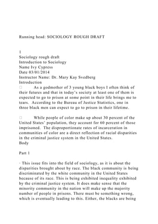 Running head: SOCIOLOGY ROUGH DRAFT
1
Sociology rough draft
Introduction to Sociology
Name Ivy Cypress
Date 03/01/2014
Instructor Name: Dr. Mary Kay Svedberg
Introduction
As a godmother of 3 young black boys I often think of
their futures and that in today’s society at least one of them is
expected to go to prison at some point in their life brings me to
tears. According to the Bureau of Justice Statistics, one in
three black men can expect to go to prison in their lifetime.
While people of color make up about 30 percent of the
United States’ population, they account for 60 percent of those
imprisoned. The disproportionate rates of incarceration in
communities of color are a direct reflection of racial disparities
in the criminal justice system in the United States.
Body
Part 1
· This issue fits into the field of sociology, as it is about the
disparities brought about by race. The black community is being
discriminated by the white community in the United States
because of its race. This is being exhibited inequality exhibited
by the criminal justice system. It does make sense that the
minority community in the nation will make up the majority
number of people in prisons. There must be something wrong,
which is eventually leading to this. Either, the blacks are being
 