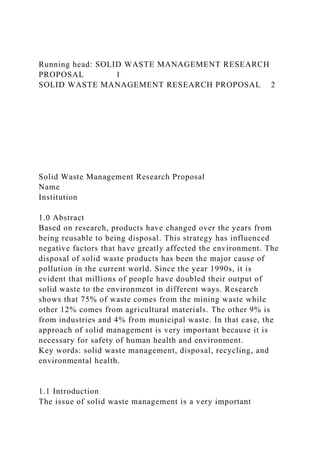 Running head: SOLID WASTE MANAGEMENT RESEARCH
PROPOSAL 1
SOLID WASTE MANAGEMENT RESEARCH PROPOSAL 2
Solid Waste Management Research Proposal
Name
Institution
1.0 Abstract
Based on research, products have changed over the years from
being reusable to being disposal. This strategy has influenced
negative factors that have greatly affected the environment. The
disposal of solid waste products has been the major cause of
pollution in the current world. Since the year 1990s, it is
evident that millions of people have doubled their output of
solid waste to the environment in different ways. Research
shows that 75% of waste comes from the mining waste while
other 12% comes from agricultural materials. The other 9% is
from industries and 4% from municipal waste. In that case, the
approach of solid management is very important because it is
necessary for safety of human health and environment.
Key words: solid waste management, disposal, recycling, and
environmental health.
1.1 Introduction
The issue of solid waste management is a very important
 
