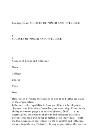 Running Head: SOURCES OF POWER AND INFLUENCE
1
SOURCES OF POWER AND INFLUENCE
3
Sources of Power and Influence
Name
College
Course
Tutor
Date
Description of where the sources of power and influence exist
in the organization
Influence is the capability to have an effect on development,
character and behavior of somebody or something. Power is the
ability to control people or an area (Bacon, 2011). In the
organization, the sources of power and influence exist in a
person’s position and in the expertise of an individual. With
the two sources, an individual is able to control and influence
the rest to perform effectively. In any organization, the sources
 