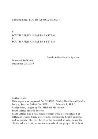 Running head: SOUTH AFRICA HEALTH
1
2
SOUTH AFRICA HEALTH SYSTEM
3
SOUTH AFRICA HEALTH SYSTEM
South Africa Health System
Diamond DeWindt
December 22, 2019
Author Note
This paper was prepared for BHS380: Global Health and Health
Policy, Session 2019NOV11FT- 1, Module 3, SLP 3
Assignment, taught by Dr. Michael Mucedola.
South Africa Health System
South Africa has a healthcare system which is structured at
different levels. There are clinics, community health centers,
and hospitals. The first level in the hospital structures are the
clinics which treat the common needs of the people. It is these
 