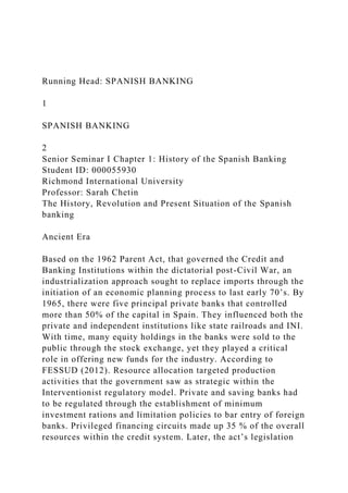 Running Head: SPANISH BANKING
1
SPANISH BANKING
2
Senior Seminar I Chapter 1: History of the Spanish Banking
Student ID: 000055930
Richmond International University
Professor: Sarah Chetin
The History, Revolution and Present Situation of the Spanish
banking
Ancient Era
Based on the 1962 Parent Act, that governed the Credit and
Banking Institutions within the dictatorial post-Civil War, an
industrialization approach sought to replace imports through the
initiation of an economic planning process to last early 70’s. By
1965, there were five principal private banks that controlled
more than 50% of the capital in Spain. They influenced both the
private and independent institutions like state railroads and INI.
With time, many equity holdings in the banks were sold to the
public through the stock exchange, yet they played a critical
role in offering new funds for the industry. According to
FESSUD (2012). Resource allocation targeted production
activities that the government saw as strategic within the
Interventionist regulatory model. Private and saving banks had
to be regulated through the establishment of minimum
investment rations and limitation policies to bar entry of foreign
banks. Privileged financing circuits made up 35 % of the overall
resources within the credit system. Later, the act’s legislation
 