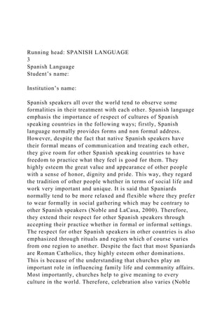 Running head: SPANISH LANGUAGE
3
Spanish Language
Student’s name:
Institution’s name:
Spanish speakers all over the world tend to observe some
formalities in their treatment with each other. Spanish language
emphasis the importance of respect of cultures of Spanish
speaking countries in the following ways; firstly, Spanish
language normally provides forms and non formal address.
However, despite the fact that native Spanish speakers have
their formal means of communication and treating each other,
they give room for other Spanish speaking countries to have
freedom to practice what they feel is good for them. They
highly esteem the great value and appearance of other people
with a sense of honor, dignity and pride. This way, they regard
the tradition of other people whether in terms of social life and
work very important and unique. It is said that Spaniards
normally tend to be more relaxed and flexible where they prefer
to wear formally in social gathering which may be contrary to
other Spanish speakers (Noble and LaCasa, 2000). Therefore,
they extend their respect for other Spanish speakers through
accepting their practice whether in formal or informal settings.
The respect for other Spanish speakers in other countries is also
emphasized through rituals and region which of course varies
from one region to another. Despite the fact that most Spaniards
are Roman Catholics, they highly esteem other dominations.
This is because of the understanding that churches play an
important role in influencing family life and community affairs.
Most importantly, churches help to give meaning to every
culture in the world. Therefore, celebration also varies (Noble
 