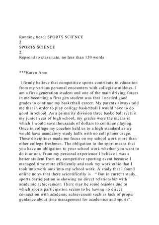 Running head: SPORTS SCIENCE
2
SPORTS SCIENCE
2
Repsond to classmate, no less than 150 words
***Karen Ame
I firmly believe that competitive sports contribute to education
from my various personal encounters with collegiate athletes. I
am a first-generation student and one of the main driving forces
in me becoming a first gen student was that I needed good
grades to continue my basketball career. My parents always told
me that in order to play college basketball I would have to do
good in school. As a primarily division three basketball recruit
my junior year of high school, my grades were the means in
which I would save thousands of dollars to continue playing.
Once in college my coaches held us to a high standard as we
would have mandatory study halls with no cell phone usage.
These disciplines made me focus on my school work more than
other college freshmen. The obligation to the sport means that
you have an obligation to your school work whether you want to
do it or not. From my personal experience I believe I was a
better student from my competitive sporting event because I
managed time more efficiently and took my work ethic that I
took into work outs into my school work. A study that I found
online notes that there scientifically is “ But in current study,
sports participation is showing no direct relationship with
academic achievement. There may be some reasons due to
which sports participation seems to be having no direct
connection with academic achievement such as lack of proper
guidance about time management for academics and sports”.
 