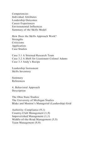 Competencies
Individual Attributes
Leadership Outcomes
Career Experiences
Environmental Influences
Summary of the Skills Model
How Does the Skills Approach Work?
Strengths
Criticisms
Application
Case Studies
Case 3.1 A Strained Research Team
Case 3.2 A Shift for Lieutenant Colonel Adams
Case 3.3 Andy’s Recipe
Leadership Instrument
Skills Inventory
Summary
References
4. Behavioral Approach
Description
The Ohio State Studies
The University of Michigan Studies
Blake and Mouton’s Managerial (Leadership) Grid
Authority–Compliance (9,1)
Country-Club Management (1,9)
Impoverished Management (1,1)
Middle-of-the-Road Management (5,5)
Team Management (9,9)
 