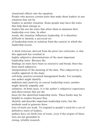 situational effects into the equation.
People who possess certain traits that make them leaders in one
situation may not be
leaders in another situation. Some people may have the traits
that help them emerge as
leaders but not the traits that allow them to maintain their
leadership over time. In other
words, the situation influences leadership. It is therefore
difficult to identify a universal set
of leadership traits in isolation from the context in which the
leadership occurs.
A third criticism, derived from the prior two criticisms, is that
this approach has resulted in
highly subjective determinations of the most important
leadership traits. Because the
findings on traits have been so extensive and broad, there has
been much subjective
interpretation of the meaning of the data. This subjectivity is
readily apparent in the many
self-help, practice-oriented management books. For example,
one author might identify
ambition and creativity as crucial leadership traits; another
might identify empathy and
calmness. In both cases, it is the author’s subjective experience
and observations that are the
basis for the identified leadership traits. These books may be
helpful to readers because they
identify and describe important leadership traits, but the
methods used to generate these
lists of traits are weak. To respond to people’s need for a set of
definitive traits of leaders,
authors have set forth lists of traits, even if the origins of these
lists are not grounded in
strong, reliable research.
 