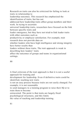 Research on traits can also be criticized for failing to look at
traits in relationship to
leadership outcomes. This research has emphasized the
identification of traits, but has not
addressed how leadership traits affect group members and their
work. In trying to ascertain
universal leadership traits, researchers have focused on the link
between specific traits and
leader emergence, but they have not tried to link leader traits
with other outcomes such as
productivity or employee satisfaction. For example, trait
research does not provide data on
whether leaders who have high intelligence and strong integrity
have better results than
leaders without these traits. The trait approach is weak in
describing how leaders’ traits
affect the outcomes of groups and teams in organizational
settings.
80
A final criticism of the trait approach is that it is not a useful
approach for training and
development for leadership. Even if definitive traits could be
identified, teaching new traits
is not an easy process because traits are not easily changed. For
example, it is not reasonable
to send managers to a training program to raise their IQ or to
train them to become
extraverted. The point is that traits are largely fixed
psychological structures, and this limits
the value of teaching and leadership training.
81
 