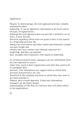Application
Despite its shortcomings, the trait approach provides valuable
information about
leadership. It can be applied by individuals at all levels and in
all types of organizations.
Although the trait approach does not provide a definitive set of
traits, it does provide
direction regarding which traits are good to have if one aspires
to a leadership position. By
taking trait assessments and other similar questionnaires, people
can gain insight into
whether they have certain traits deemed important for
leadership, and they can pinpoint
their strengths and weaknesses with regard to leadership.
As we discussed previously, managers can use information from
the trait approach to assess
where they stand in their organization and what they need to do
to strengthen their
position. Trait information can suggest areas in which their
personal characteristics are very
beneficial to the company and areas in which they may want to
get more training to
enhance their overall approach. Using trait information,
managers can develop a deeper
understanding of who they are and how they will affect others
in the organization.
82
 