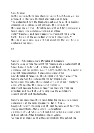 Case Studies
In this section, three case studies (Cases 2.1, 2.2, and 2.3) are
provided to illustrate the trait approach and to help
you understand how the trait approach can be used in making
decisions in organizational settings. The settings of
the cases are diverse—directing research and development at a
large snack food company, running an office
supply business, and being head of recruitment for a large
bank—but all of the cases deal with trait leadership. At
the end of each case, you will find questions that will help in
analyzing the cases.
83
Case 2.1: Choosing a New Director of Research
Sandra Coke is vice president for research and development at
Great Lakes Foods (GLF), a large snack food
company that has approximately 1,000 employees. As a result of
a recent reorganization, Sandra must choose the
new director of research. The director will report directly to
Sandra and will be responsible for developing and
testing new products. The research division of GLF employs
about 200 people. The choice of directors is
important because Sandra is receiving pressure from the
president and board of GLF to improve the company’s
overall growth and productivity.
Sandra has identified three candidates for the position. Each
candidate is at the same managerial level. She is
having difficulty choosing one of them because each has very
strong credentials. Alexa Smith is a longtime
employee of GLF who started part-time in the mailroom while
in high school. After finishing school, Alexa
worked in as many as 10 different positions throughout the
 