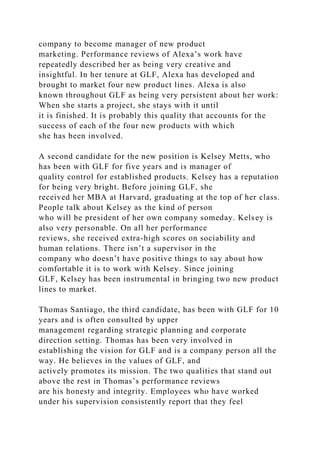 company to become manager of new product
marketing. Performance reviews of Alexa’s work have
repeatedly described her as being very creative and
insightful. In her tenure at GLF, Alexa has developed and
brought to market four new product lines. Alexa is also
known throughout GLF as being very persistent about her work:
When she starts a project, she stays with it until
it is finished. It is probably this quality that accounts for the
success of each of the four new products with which
she has been involved.
A second candidate for the new position is Kelsey Metts, who
has been with GLF for five years and is manager of
quality control for established products. Kelsey has a reputation
for being very bright. Before joining GLF, she
received her MBA at Harvard, graduating at the top of her class.
People talk about Kelsey as the kind of person
who will be president of her own company someday. Kelsey is
also very personable. On all her performance
reviews, she received extra-high scores on sociability and
human relations. There isn’t a supervisor in the
company who doesn’t have positive things to say about how
comfortable it is to work with Kelsey. Since joining
GLF, Kelsey has been instrumental in bringing two new product
lines to market.
Thomas Santiago, the third candidate, has been with GLF for 10
years and is often consulted by upper
management regarding strategic planning and corporate
direction setting. Thomas has been very involved in
establishing the vision for GLF and is a company person all the
way. He believes in the values of GLF, and
actively promotes its mission. The two qualities that stand out
above the rest in Thomas’s performance reviews
are his honesty and integrity. Employees who have worked
under his supervision consistently report that they feel
 
