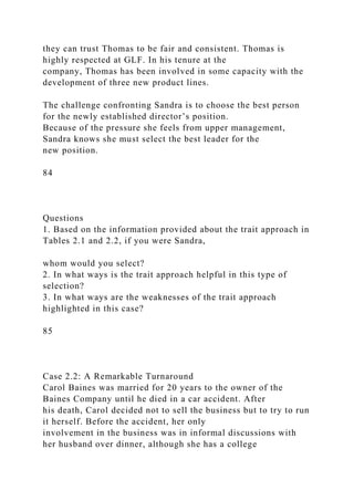 they can trust Thomas to be fair and consistent. Thomas is
highly respected at GLF. In his tenure at the
company, Thomas has been involved in some capacity with the
development of three new product lines.
The challenge confronting Sandra is to choose the best person
for the newly established director’s position.
Because of the pressure she feels from upper management,
Sandra knows she must select the best leader for the
new position.
84
Questions
1. Based on the information provided about the trait approach in
Tables 2.1 and 2.2, if you were Sandra,
whom would you select?
2. In what ways is the trait approach helpful in this type of
selection?
3. In what ways are the weaknesses of the trait approach
highlighted in this case?
85
Case 2.2: A Remarkable Turnaround
Carol Baines was married for 20 years to the owner of the
Baines Company until he died in a car accident. After
his death, Carol decided not to sell the business but to try to run
it herself. Before the accident, her only
involvement in the business was in informal discussions with
her husband over dinner, although she has a college
 