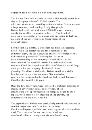 degree in business, with a major in management.
The Baines Company was one of three office supply stores in a
city with a population of 200,000 people. The
other two stores were owned by national chains. Baines was not
a large company, and employed only five people.
Baines had stable sales of about $200,000 a year, serving
mostly the smaller companies in the city. The firm had
not grown in a number of years and was beginning to feel the
pressure of the advertising and lower prices of the
national chains.
For the first six months, Carol spent her time familiarizing
herself with the employees and the operations of the
company. Next, she did a citywide analysis of companies that
had reason to purchase office supplies. Based on
her understanding of the company’s capabilities and her
assessment of the potential market for their products and
services, Carol developed a specific set of short-term and long-
term goals for the company. Behind all of her
planning, Carol had a vision that Baines could be a viable,
healthy, and competitive company. She wanted to
carry on the business that her husband had started, but more
than that she wanted it to grow.
Over the first five years, Carol invested significant amounts of
money in advertising, sales, and services. These
efforts were well spent because the company began to show
rapid growth immediately. Because of the growth, the
company hired another 20 people.
The expansion at Baines was particularly remarkable because of
another major hardship Carol had to confront.
Carol was diagnosed with breast cancer a year after her husband
died. The treatment for her cancer included two
months of radiation therapy and six months of strong
 