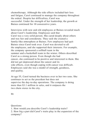 chemotherapy. Although the side effects included hair loss
and fatigue, Carol continued to manage the company throughout
the ordeal. Despite her difficulties, Carol was
successful. Under the strength of her leadership, the growth at
Baines continued for 10 consecutive years.
Interviews with new and old employees at Baines revealed much
about Carol’s leadership. Employees said that
Carol was a very solid person. She cared deeply about others
and was fair and considerate. They said she created a
family-like atmosphere at Baines. Few employees had quit
Baines since Carol took over. Carol was devoted to all
the employees, and she supported their interests. For example,
the company sponsored a softball team in the
summer and a basketball team in the winter. Others described
Carol as a strong person. Even though she had
cancer, she continued to be positive and interested in them. She
did not get depressed about the cancer and its
side effects, even though coping with cancer was difficult.
Employees said she was a model of strength, goodness,
and quality.
At age 55, Carol turned the business over to her two sons. She
continues to act as the president but does not
supervise the day-to-day operations. The company is doing
more than $3.1 million in sales, and it outpaces the
two chain stores in the city.
86
Questions
1. How would you describe Carol’s leadership traits?
2. How big a part did Carol’s traits play in the expansion of the
company?
 