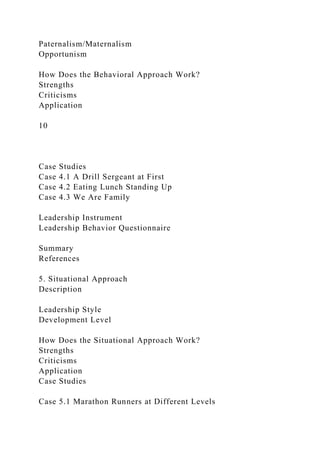 Paternalism/Maternalism
Opportunism
How Does the Behavioral Approach Work?
Strengths
Criticisms
Application
10
Case Studies
Case 4.1 A Drill Sergeant at First
Case 4.2 Eating Lunch Standing Up
Case 4.3 We Are Family
Leadership Instrument
Leadership Behavior Questionnaire
Summary
References
5. Situational Approach
Description
Leadership Style
Development Level
How Does the Situational Approach Work?
Strengths
Criticisms
Application
Case Studies
Case 5.1 Marathon Runners at Different Levels
 