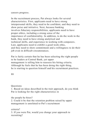 careers progress.
In the recruitment process, Pat always looks for several
characteristics. First, applicants need to have strong
interpersonal skills, they need to be confident, and they need to
show poise and initiative. Next, because banking
involves fiduciary responsibilities, applicants need to have
proper ethics, including a strong sense of the
importance of confidentiality. In addition, to do the work in the
bank, they need to have strong analytical and
technical skills, and experience in working with computers.
Last, applicants need to exhibit a good work ethic,
and they need to show commitment and a willingness to do their
job even in difficult circumstances.
Pat is fairly certain that he has been selecting the right people
to be leaders at Central Bank, yet upper
management is telling him to reassess his hiring criteria.
Although he feels that he has been doing the right thing,
he is starting to question himself and his recruitment practices.
88
Questions
1. Based on ideas described in the trait approach, do you think
Pat is looking for the right characteristics in
the people he hires?
2. Could it be that the retention problem raised by upper
management is unrelated to Pat’s recruitment
criteria?
3. If you were Pat, would you change your approach to
recruiting?
 
