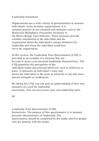 Leadership Instrument
Organizations use a wide variety of questionnaires to measure
individuals’ traits. In many organizations, it is
common practice to use standard trait measures such as the
Minnesota Multiphasic Personality Inventory or
the Myers-Briggs Type Indicator. These measures provide
valuable information to the individual and the
organization about the individual’s unique attributes for
leadership and where the individual could best
serve the organization.
In this section, the Leadership Trait Questionnaire (LTQ) is
provided as an example of a measure that can
be used to assess your personal leadership characteristics. The
LTQ quantifies the perceptions of the
individual leader and selected observers, such as followers or
peers. It measures an individual’s traits and
points the individual to the areas in which he or she may have
special strengths or weaknesses.
By taking the LTQ, you can gain an understanding of how trait
measures are used for leadership
assessment. You can also assess your own leadership traits.
89
Leadership Trait Questionnaire (LTQ)
Instructions: The purpose of this questionnaire is to measure
personal characteristics of leadership. The
questionnaire should be completed by the leader and five people
who are familiar with the leader.
 