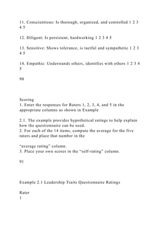 11. Conscientious: Is thorough, organized, and controlled 1 2 3
4 5
12. Diligent: Is persistent, hardworking 1 2 3 4 5
13. Sensitive: Shows tolerance, is tactful and sympathetic 1 2 3
4 5
14. Empathic: Understands others, identifies with others 1 2 3 4
5
90
Scoring
1. Enter the responses for Raters 1, 2, 3, 4, and 5 in the
appropriate columns as shown in Example
2.1. The example provides hypothetical ratings to help explain
how the questionnaire can be used.
2. For each of the 14 items, compute the average for the five
raters and place that number in the
“average rating” column.
3. Place your own scores in the “self-rating” column.
91
Example 2.1 Leadership Traits Questionnaire Ratings
Rater
1
 