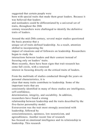 suggested that certain people were
born with special traits that made them great leaders. Because it
was believed that leaders
and nonleaders could be differentiated by a universal set of
traits, throughout the 20th
century researchers were challenged to identify the definitive
traits of leaders.
Around the mid-20th century, several major studies questioned
the basic premise that a
unique set of traits defined leadership. As a result, attention
shifted to incorporating the
impact of situations and of followers on leadership. Researchers
began to study the
interactions between leaders and their context instead of
focusing only on leaders’ traits.
More recently, there have been signs that trait research has
come full circle, with a renewed
interest in focusing directly on the critical traits of leaders.
From the multitude of studies conducted through the years on
personal characteristics, it is
clear that many traits contribute to leadership. Some of the
important traits that are
consistently identified in many of these studies are intelligence,
self-confidence,
determination, integrity, and sociability. In addition,
researchers have found a strong
relationship between leadership and the traits described by the
five-factor personality model.
Extraversion was the trait most strongly associated with
leadership, followed by
conscientiousness, openness, low neuroticism, and
agreeableness. Another recent line of research
has focused on emotional intelligence and its relationship to
leadership. This research
 