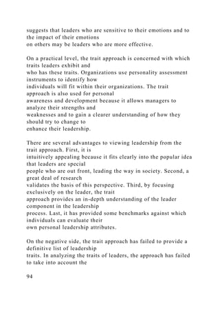 suggests that leaders who are sensitive to their emotions and to
the impact of their emotions
on others may be leaders who are more effective.
On a practical level, the trait approach is concerned with which
traits leaders exhibit and
who has these traits. Organizations use personality assessment
instruments to identify how
individuals will fit within their organizations. The trait
approach is also used for personal
awareness and development because it allows managers to
analyze their strengths and
weaknesses and to gain a clearer understanding of how they
should try to change to
enhance their leadership.
There are several advantages to viewing leadership from the
trait approach. First, it is
intuitively appealing because it fits clearly into the popular idea
that leaders are special
people who are out front, leading the way in society. Second, a
great deal of research
validates the basis of this perspective. Third, by focusing
exclusively on the leader, the trait
approach provides an in-depth understanding of the leader
component in the leadership
process. Last, it has provided some benchmarks against which
individuals can evaluate their
own personal leadership attributes.
On the negative side, the trait approach has failed to provide a
definitive list of leadership
traits. In analyzing the traits of leaders, the approach has failed
to take into account the
94
 