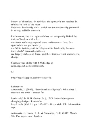 impact of situations. In addition, the approach has resulted in
subjective lists of the most
important leadership traits, which are not necessarily grounded
in strong, reliable research.
Furthermore, the trait approach has not adequately linked the
traits of leaders with other
outcomes such as group and team performance. Last, this
approach is not particularly
useful for training and development for leadership because
individuals’ personal attributes
are largely stable and fixed, and their traits are not amenable to
change.
Sharpen your skills with SAGE edge at
edge.sagepub.com/northouse8e
95
http://edge.sagepub.com/northouse8e
References
Antonakis, J. (2009). “Emotional intelligence”: What does it
measure and does it matter for
leadership? In G. B. Graen (Ed.), LMX leadership—game-
changing designs: Research-
based tools (Vol. 11, pp. 163–192). Greenwich, CT: Information
Age.
Antonakis, J., House, R. J., & Simonton, D. K. (2017, March
30). Can super smart leaders
 