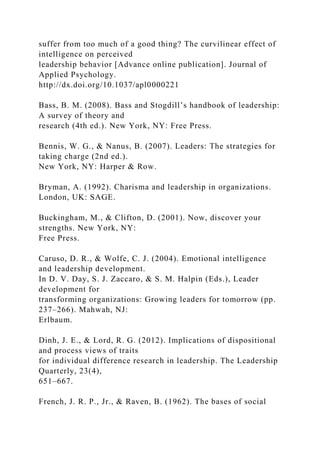 suffer from too much of a good thing? The curvilinear effect of
intelligence on perceived
leadership behavior [Advance online publication]. Journal of
Applied Psychology.
http://dx.doi.org/10.1037/apl0000221
Bass, B. M. (2008). Bass and Stogdill’s handbook of leadership:
A survey of theory and
research (4th ed.). New York, NY: Free Press.
Bennis, W. G., & Nanus, B. (2007). Leaders: The strategies for
taking charge (2nd ed.).
New York, NY: Harper & Row.
Bryman, A. (1992). Charisma and leadership in organizations.
London, UK: SAGE.
Buckingham, M., & Clifton, D. (2001). Now, discover your
strengths. New York, NY:
Free Press.
Caruso, D. R., & Wolfe, C. J. (2004). Emotional intelligence
and leadership development.
In D. V. Day, S. J. Zaccaro, & S. M. Halpin (Eds.), Leader
development for
transforming organizations: Growing leaders for tomorrow (pp.
237–266). Mahwah, NJ:
Erlbaum.
Dinh, J. E., & Lord, R. G. (2012). Implications of dispositional
and process views of traits
for individual difference research in leadership. The Leadership
Quarterly, 23(4),
651–667.
French, J. R. P., Jr., & Raven, B. (1962). The bases of social
 