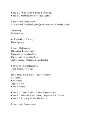 Case 5.2 Why Aren’t They Listening?
Case 5.3 Getting the Message Across
Leadership Instrument
Situational Leadership® Questionnaire: Sample Items
Summary
References
6. Path–Goal Theory
Description
Leader Behaviors
Directive Leadership
Supportive Leadership
Participative Leadership
Achievement-Oriented Leadership
Follower Characteristics
Task Characteristics
How Does Path–Goal Theory Work?
Strengths
Criticisms
Application
Case Studies
Case 6.1 Three Shifts, Three Supervisors
Case 6.2 Direction for Some, Support for Others
Case 6.3 Playing in the Orchestra
Leadership Instrument
11
 