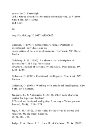 power. In D. Cartwright
(Ed.), Group dynamics: Research and theory (pp. 259–269).
New York, NY: Harper
and Row.
96
http://dx.doi.org/10.1037/apl0000221
Gardner, H. (1997). Extraordinary minds: Portraits of
exceptional individuals and an
examination of our extraordinariness. New York, NY: Basic
Books.
Goldberg, L. R. (1990). An alternative “description of
personality”: The Big-Five factor
structure. Journal of Personality and Social Psychology, 59,
1216–1229.
Goleman, D. (1995). Emotional intelligence. New York, NY:
Bantam.
Goleman, D. (1998). Working with emotional intelligence. New
York, NY: Bantam.
Jacquart, P., & Antonakis, J. (2015). When does charisma
matter for top-level leaders?
Effect of attributional ambiguity. Academy of Management
Journal, 58(4), 1051–1074.
Jago, A. G. (1982). Leadership: Perspectives in theory and
research. Management Science,
28(3), 315–336.
Judge, T. A., Bono, J. E., Ilies, R., & Gerhardt, M. W. (2002).
 