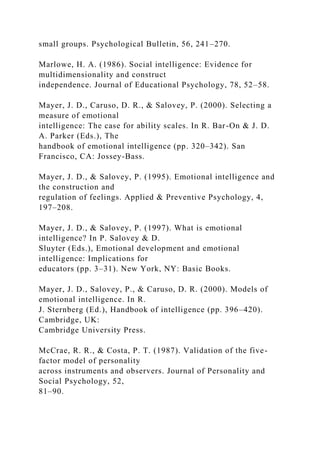 small groups. Psychological Bulletin, 56, 241–270.
Marlowe, H. A. (1986). Social intelligence: Evidence for
multidimensionality and construct
independence. Journal of Educational Psychology, 78, 52–58.
Mayer, J. D., Caruso, D. R., & Salovey, P. (2000). Selecting a
measure of emotional
intelligence: The case for ability scales. In R. Bar-On & J. D.
A. Parker (Eds.), The
handbook of emotional intelligence (pp. 320–342). San
Francisco, CA: Jossey-Bass.
Mayer, J. D., & Salovey, P. (1995). Emotional intelligence and
the construction and
regulation of feelings. Applied & Preventive Psychology, 4,
197–208.
Mayer, J. D., & Salovey, P. (1997). What is emotional
intelligence? In P. Salovey & D.
Sluyter (Eds.), Emotional development and emotional
intelligence: Implications for
educators (pp. 3–31). New York, NY: Basic Books.
Mayer, J. D., Salovey, P., & Caruso, D. R. (2000). Models of
emotional intelligence. In R.
J. Sternberg (Ed.), Handbook of intelligence (pp. 396–420).
Cambridge, UK:
Cambridge University Press.
McCrae, R. R., & Costa, P. T. (1987). Validation of the five-
factor model of personality
across instruments and observers. Journal of Personality and
Social Psychology, 52,
81–90.
 