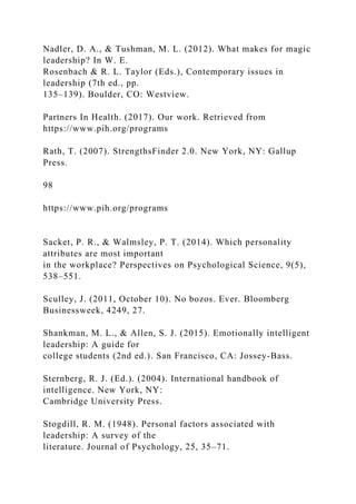 Nadler, D. A., & Tushman, M. L. (2012). What makes for magic
leadership? In W. E.
Rosenbach & R. L. Taylor (Eds.), Contemporary issues in
leadership (7th ed., pp.
135–139). Boulder, CO: Westview.
Partners In Health. (2017). Our work. Retrieved from
https://www.pih.org/programs
Rath, T. (2007). StrengthsFinder 2.0. New York, NY: Gallup
Press.
98
https://www.pih.org/programs
Sacket, P. R., & Walmsley, P. T. (2014). Which personality
attributes are most important
in the workplace? Perspectives on Psychological Science, 9(5),
538–551.
Sculley, J. (2011, October 10). No bozos. Ever. Bloomberg
Businessweek, 4249, 27.
Shankman, M. L., & Allen, S. J. (2015). Emotionally intelligent
leadership: A guide for
college students (2nd ed.). San Francisco, CA: Jossey-Bass.
Sternberg, R. J. (Ed.). (2004). International handbook of
intelligence. New York, NY:
Cambridge University Press.
Stogdill, R. M. (1948). Personal factors associated with
leadership: A survey of the
literature. Journal of Psychology, 25, 35–71.
 