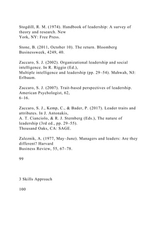 Stogdill, R. M. (1974). Handbook of leadership: A survey of
theory and research. New
York, NY: Free Press.
Stone, B. (2011, October 10). The return. Bloomberg
Businessweek, 4249, 40.
Zaccaro, S. J. (2002). Organizational leadership and social
intelligence. In R. Riggio (Ed.),
Multiple intelligence and leadership (pp. 29–54). Mahwah, NJ:
Erlbaum.
Zaccaro, S. J. (2007). Trait-based perspectives of leadership.
American Psychologist, 62,
6–16.
Zaccaro, S. J., Kemp, C., & Bader, P. (2017). Leader traits and
attributes. In J. Antonakis,
A. T. Cianciolo, & R. J. Sternberg (Eds.), The nature of
leadership (3rd ed., pp. 29–55).
Thousand Oaks, CA: SAGE.
Zaleznik, A. (1977, May–June). Managers and leaders: Are they
different? Harvard
Business Review, 55, 67–78.
99
3 Skills Approach
100
 