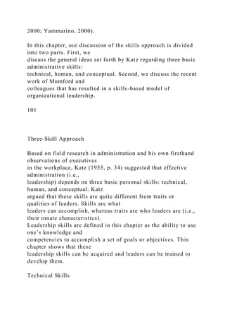 2000; Yammarino, 2000).
In this chapter, our discussion of the skills approach is divided
into two parts. First, we
discuss the general ideas set forth by Katz regarding three basic
administrative skills:
technical, human, and conceptual. Second, we discuss the recent
work of Mumford and
colleagues that has resulted in a skills-based model of
organizational leadership.
101
Three-Skill Approach
Based on field research in administration and his own firsthand
observations of executives
in the workplace, Katz (1955, p. 34) suggested that effective
administration (i.e.,
leadership) depends on three basic personal skills: technical,
human, and conceptual. Katz
argued that these skills are quite different from traits or
qualities of leaders. Skills are what
leaders can accomplish, whereas traits are who leaders are (i.e.,
their innate characteristics).
Leadership skills are defined in this chapter as the ability to use
one’s knowledge and
competencies to accomplish a set of goals or objectives. This
chapter shows that these
leadership skills can be acquired and leaders can be trained to
develop them.
Technical Skills
 