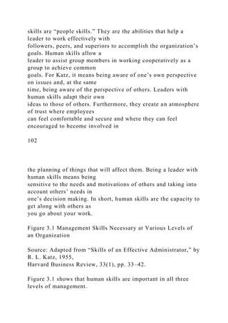 skills are “people skills.” They are the abilities that help a
leader to work effectively with
followers, peers, and superiors to accomplish the organization’s
goals. Human skills allow a
leader to assist group members in working cooperatively as a
group to achieve common
goals. For Katz, it means being aware of one’s own perspective
on issues and, at the same
time, being aware of the perspective of others. Leaders with
human skills adapt their own
ideas to those of others. Furthermore, they create an atmosphere
of trust where employees
can feel comfortable and secure and where they can feel
encouraged to become involved in
102
the planning of things that will affect them. Being a leader with
human skills means being
sensitive to the needs and motivations of others and taking into
account others’ needs in
one’s decision making. In short, human skills are the capacity to
get along with others as
you go about your work.
Figure 3.1 Management Skills Necessary at Various Levels of
an Organization
Source: Adapted from “Skills of an Effective Administrator,” by
R. L. Katz, 1955,
Harvard Business Review, 33(1), pp. 33–42.
Figure 3.1 shows that human skills are important in all three
levels of management.
 