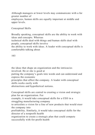 Although managers at lower levels may communicate with a far
greater number of
employees, human skills are equally important at middle and
upper levels.
Conceptual Skills
Broadly speaking, conceptual skills are the ability to work with
ideas and concepts. Whereas
technical skills deal with things and human skills deal with
people, conceptual skills involve
the ability to work with ideas. A leader with conceptual skills is
comfortable talking about
103
the ideas that shape an organization and the intricacies
involved. He or she is good at
putting the company’s goals into words and can understand and
express the economic
principles that affect the company. A leader with conceptual
skills works easily with
abstractions and hypothetical notions.
Conceptual skills are central to creating a vision and strategic
plan for an organization. For
example, it would take conceptual skills for a CEO in a
struggling manufacturing company
to articulate a vision for a line of new products that would steer
the company into
profitability. Similarly, it would take conceptual skills for the
director of a nonprofit health
organization to create a strategic plan that could compete
successfully with for-profit health
 