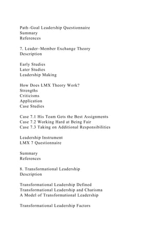 Path–Goal Leadership Questionnaire
Summary
References
7. Leader–Member Exchange Theory
Description
Early Studies
Later Studies
Leadership Making
How Does LMX Theory Work?
Strengths
Criticisms
Application
Case Studies
Case 7.1 His Team Gets the Best Assignments
Case 7.2 Working Hard at Being Fair
Case 7.3 Taking on Additional Responsibilities
Leadership Instrument
LMX 7 Questionnaire
Summary
References
8. Transformational Leadership
Description
Transformational Leadership Defined
Transformational Leadership and Charisma
A Model of Transformational Leadership
Transformational Leadership Factors
 