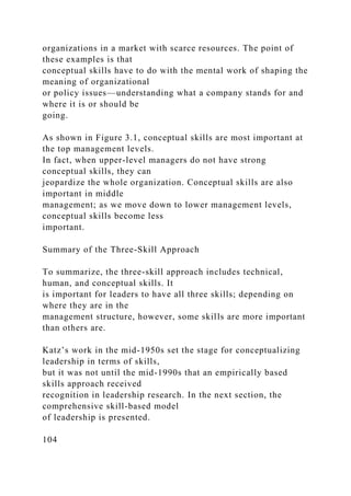 organizations in a market with scarce resources. The point of
these examples is that
conceptual skills have to do with the mental work of shaping the
meaning of organizational
or policy issues—understanding what a company stands for and
where it is or should be
going.
As shown in Figure 3.1, conceptual skills are most important at
the top management levels.
In fact, when upper-level managers do not have strong
conceptual skills, they can
jeopardize the whole organization. Conceptual skills are also
important in middle
management; as we move down to lower management levels,
conceptual skills become less
important.
Summary of the Three-Skill Approach
To summarize, the three-skill approach includes technical,
human, and conceptual skills. It
is important for leaders to have all three skills; depending on
where they are in the
management structure, however, some skills are more important
than others are.
Katz’s work in the mid-1950s set the stage for conceptualizing
leadership in terms of skills,
but it was not until the mid-1990s that an empirically based
skills approach received
recognition in leadership research. In the next section, the
comprehensive skill-based model
of leadership is presented.
104
 